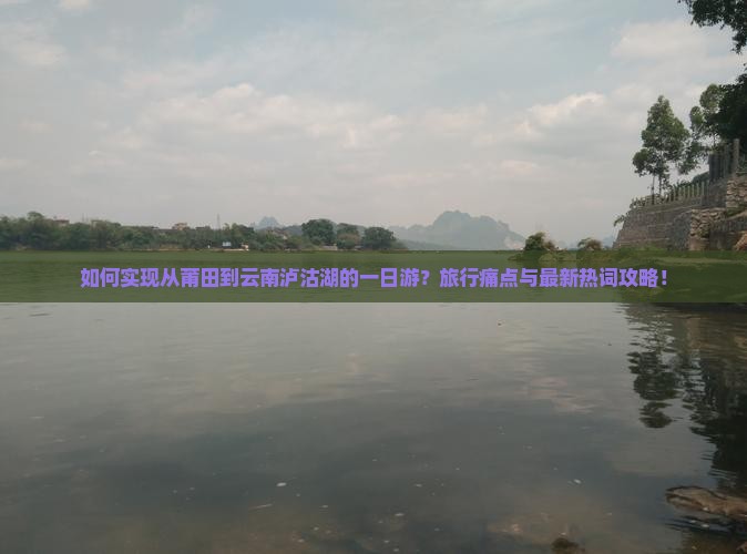 如何实现从莆田到云南泸沽湖的一日游？旅行痛点与最新热词攻略！