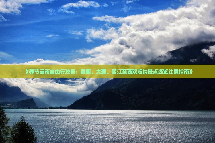 《春节云南自由行攻略：昆明、大理、丽江至西双版纳景点游览注意指南》