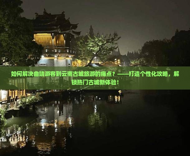 如何解决曲靖游客到云南古城旅游的痛点？——打造个性化攻略，解锁热门古城新体验！
