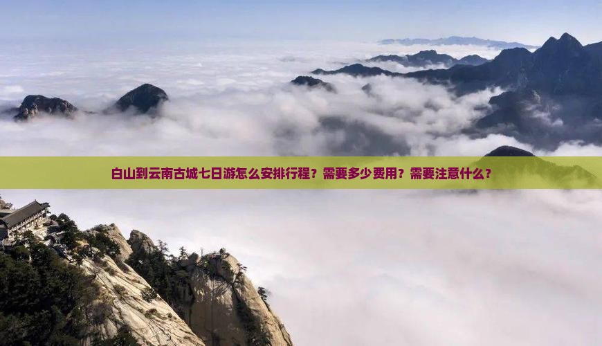 白山到云南古城七日游怎么安排行程？需要多少费用？需要注意什么？