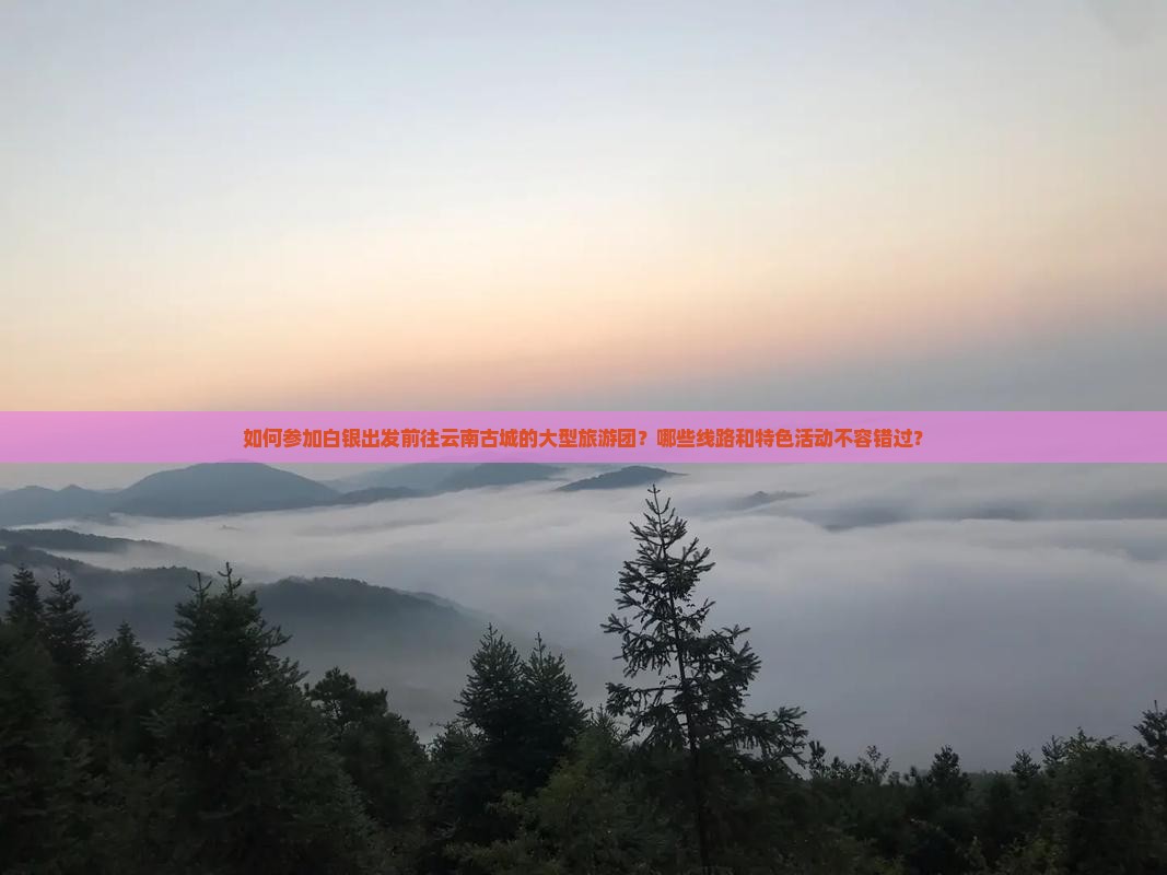 如何参加白银出发前往云南古城的大型旅游团？哪些线路和特色活动不容错过？