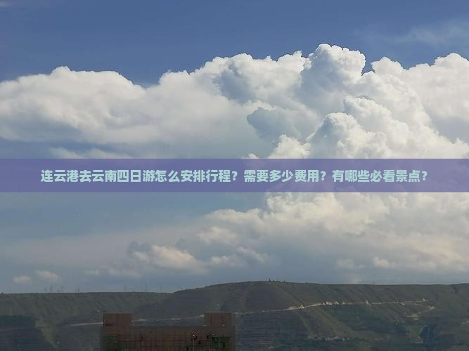 连云港去云南四日游怎么安排行程？需要多少费用？有哪些必看景点？
