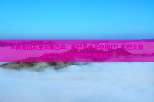从陇南出发至云南古城：哪些景点不容错过？哪些美食必尝？当地文化特色有哪些？