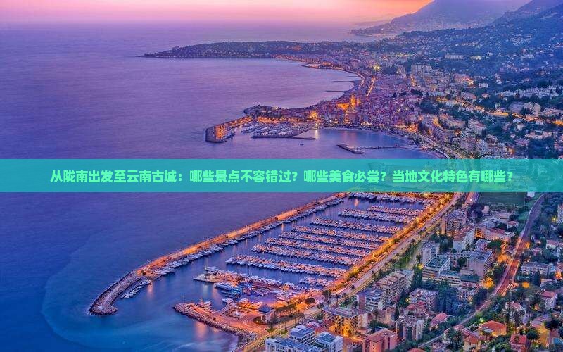 从陇南出发至云南古城：哪些景点不容错过？哪些美食必尝？当地文化特色有哪些？
