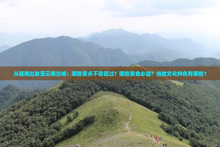 从陇南出发至云南古城：哪些景点不容错过？哪些美食必尝？当地文化特色有哪些？