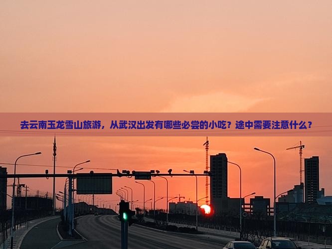 去云南玉龙雪山旅游，从武汉出发有哪些必尝的小吃？途中需要注意什么？