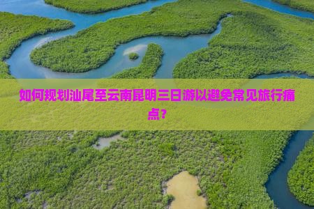 如何规划汕尾至云南昆明三日游以避免常见旅行痛点？
