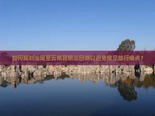 如何规划汕尾至云南昆明三日游以避免常见旅行痛点？
