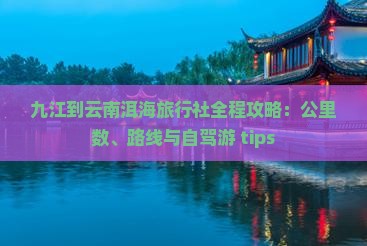 九江到云南洱海旅行社全程攻略：公里数、路线与自驾游 tips