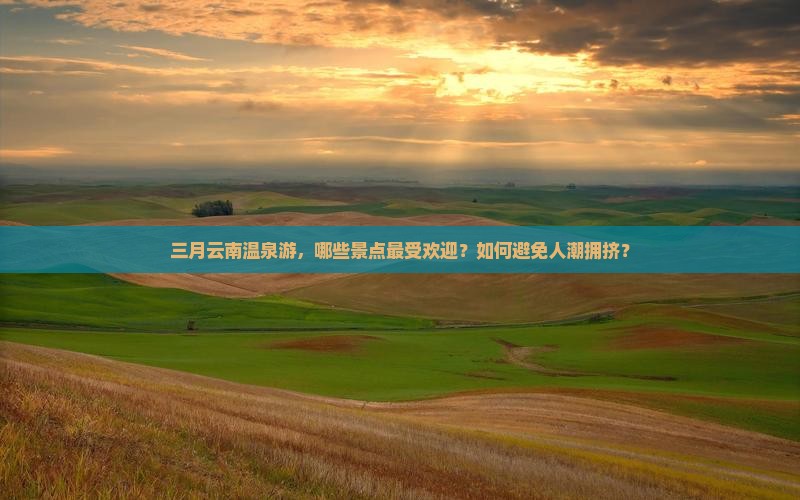 三月云南温泉游，哪些景点最受欢迎？如何避免人潮拥挤？