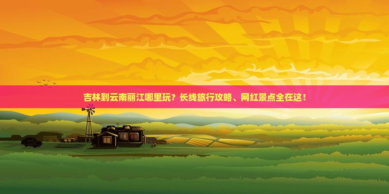 吉林到云南丽江哪里玩？长线旅行攻略、网红景点全在这！