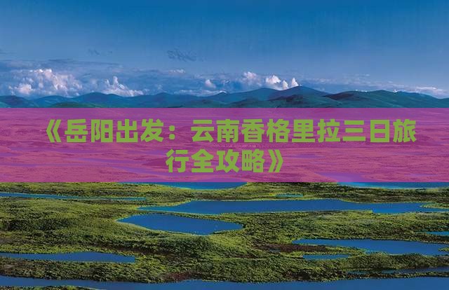 《岳阳出发：云南香格里拉三日旅行全攻略》