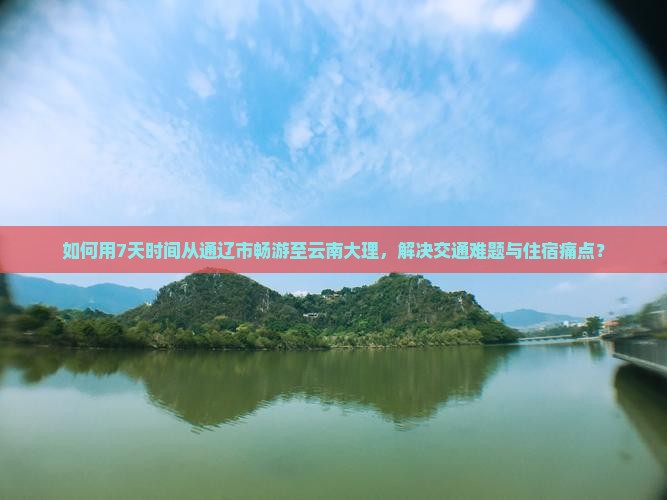 如何用7天时间从通辽市畅游至云南大理，解决交通难题与住宿痛点？