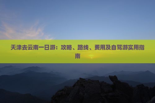 天津去云南一日游：攻略、路线、费用及自驾游实用指南