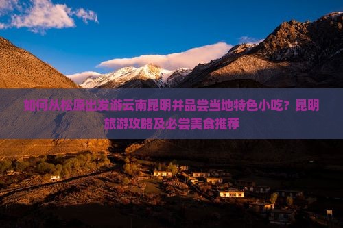 如何从松原出发游云南昆明并品尝当地特色小吃？昆明旅游攻略及必尝美食推荐