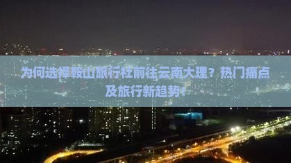 为何选择鞍山旅行社前往云南大理？热门痛点及旅行新趋势！