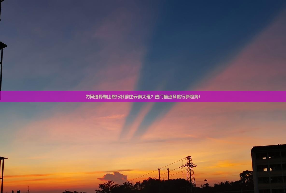 为何选择鞍山旅行社前往云南大理？热门痛点及旅行新趋势！