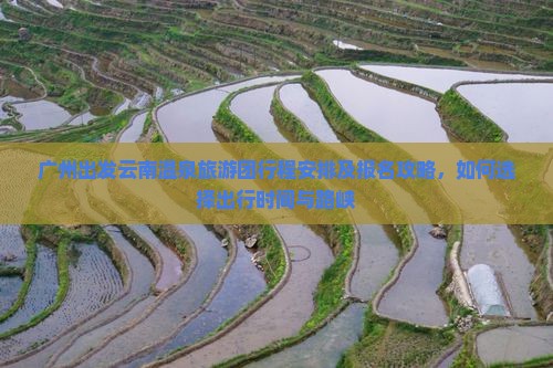 广州出发云南温泉旅游团行程安排及报名攻略，如何选择出行时间与路峡