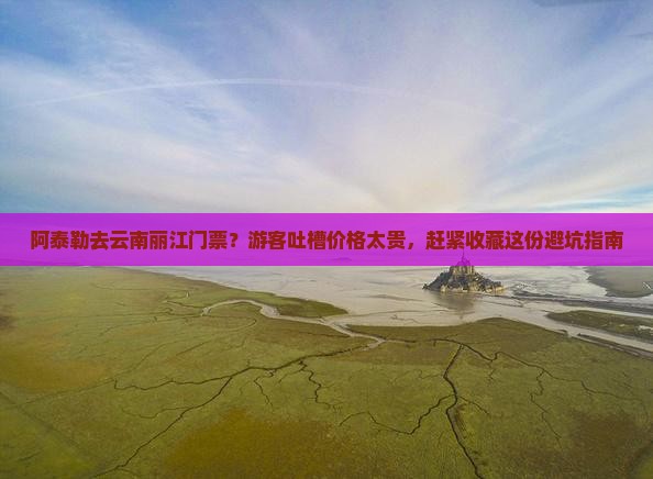 阿泰勒去云南丽江门票？游客吐槽价格太贵，赶紧收藏这份避坑指南