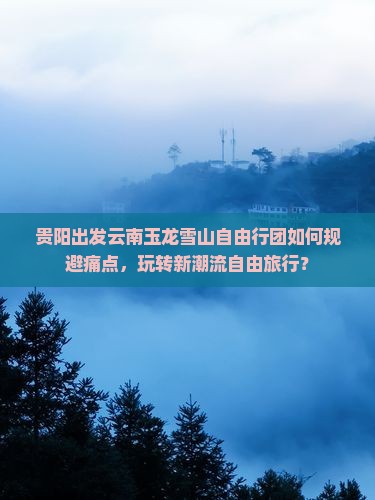 贵阳出发云南玉龙雪山自由行团如何规避痛点，玩转新潮流自由旅行？