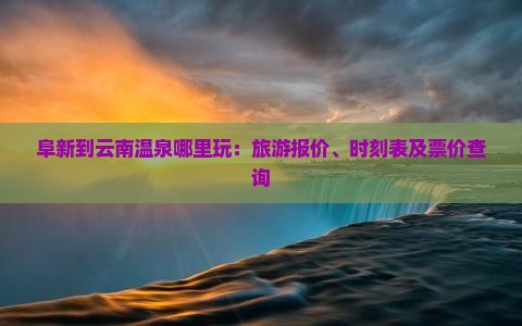 阜新到云南温泉哪里玩：旅游报价、时刻表及票价查询