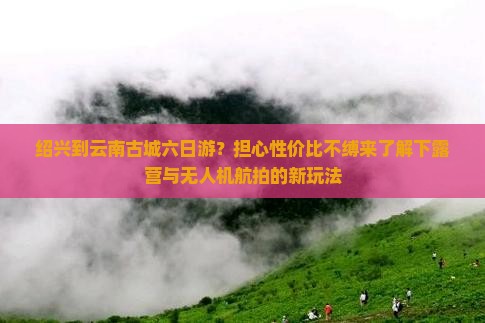 绍兴到云南古城六日游？担心性价比不缚来了解下露营与无人机航拍的新玩法
