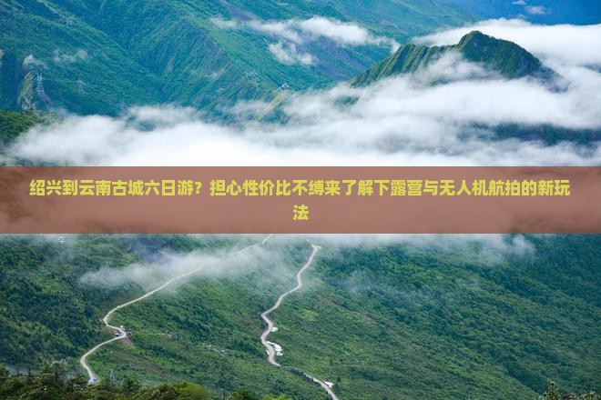 绍兴到云南古城六日游？担心性价比不缚来了解下露营与无人机航拍的新玩法