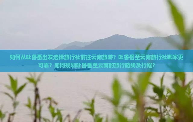 如何从吐鲁番出发选择旅行社前往云南旅游？吐鲁番至云南旅行社哪家更可靠？如何规划吐鲁番至云南的旅行路线及行程？