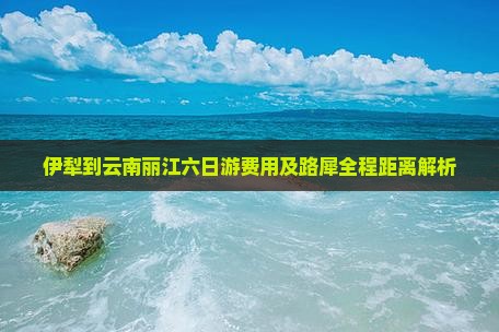 伊犁到云南丽江六日游费用及路犀全程距离解析