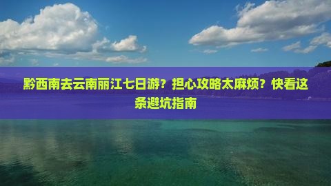 黔西南去云南丽江七日游？担心攻略太麻烦？快看这条避坑指南