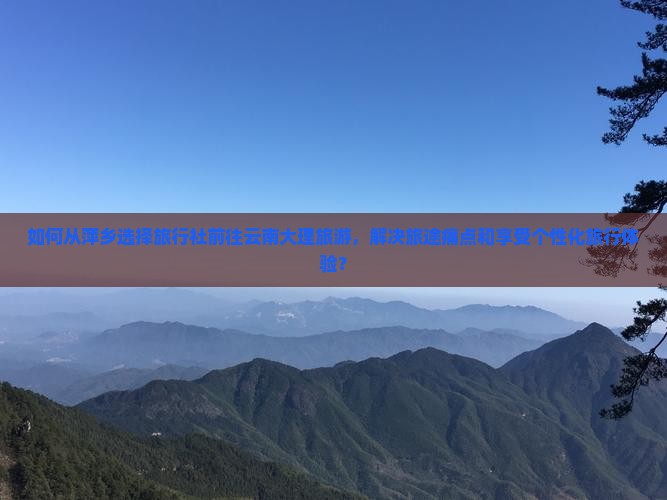 如何从萍乡选择旅行社前往云南大理旅游，解决旅途痛点和享受个性化旅行体验？