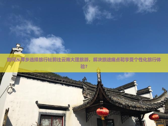 如何从萍乡选择旅行社前往云南大理旅游，解决旅途痛点和享受个性化旅行体验？
