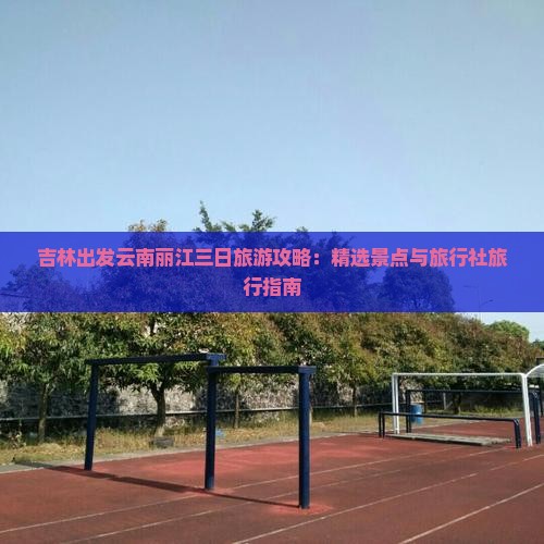 吉林出发云南丽江三日旅游攻略：精选景点与旅行社旅行指南
