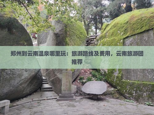 郑州到云南温泉哪里玩：旅游路线及费用，云南旅游团推荐