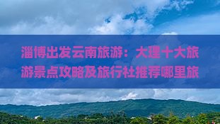 淄博出发云南旅游：大理十大旅游景点攻略及旅行社推荐哪里旅行必去景点清单