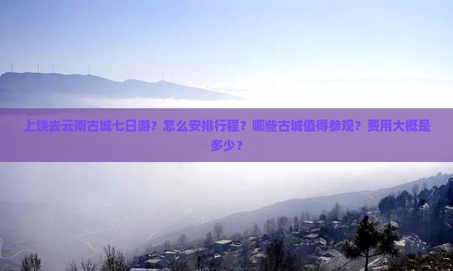 上饶去云南古城七日游？怎么安排行程？哪些古城值得参观？费用大概是多少？