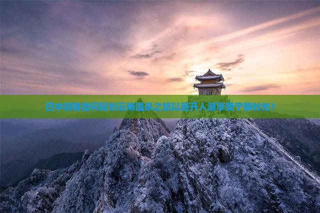 巴中游客如何规划云南温泉之旅以避开人潮享受宁静时光？