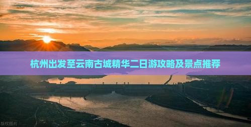杭州出发至云南古城精华二日游攻略及景点推荐