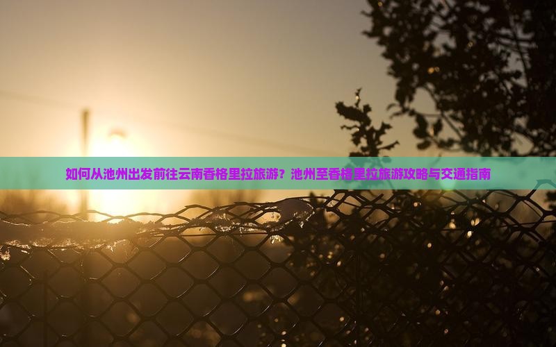 如何从池州出发前往云南香格里拉旅游？池州至香格里拉旅游攻略与交通指南