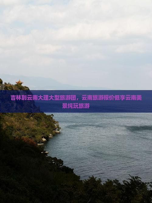 吉林到云南大理大型旅游团，云南旅游报价低享云南美景纯玩旅游