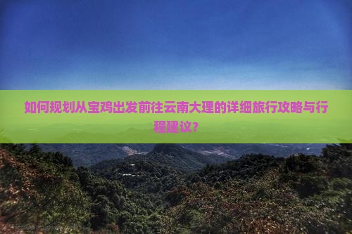 如何规划从宝鸡出发前往云南大理的详细旅行攻略与行程建议？