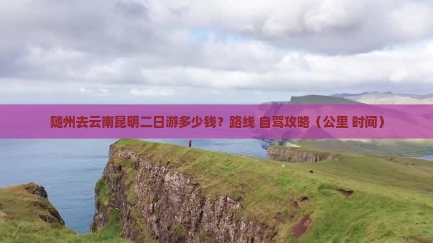 随州去云南昆明二日游多少钱？路线+自驾攻略（公里+时间）