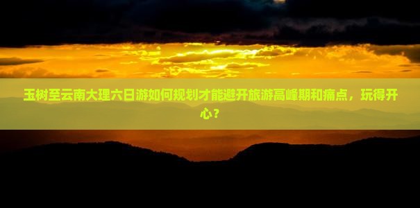 玉树至云南大理六日游如何规划才能避开旅游高峰期和痛点，玩得开心？