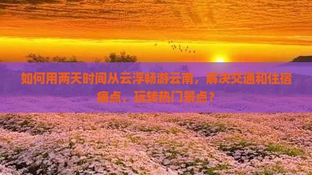 如何用两天时间从云浮畅游云南，解决交通和住宿痛点，玩转热门景点？