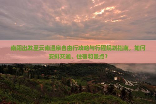 南阳出发至云南温泉自由行攻略与行程规划指南，如何安排交通、住宿和景点？