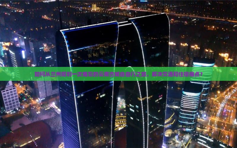 如何从兰州规划一次难忘的云南古城自由行之旅，解决交通和住宿痛点？