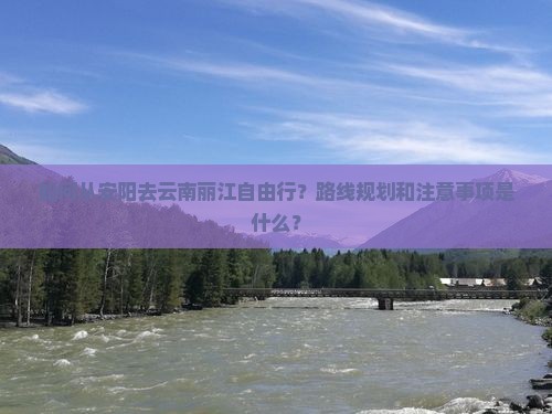如何从安阳去云南丽江自由行？路线规划和注意事项是什么？