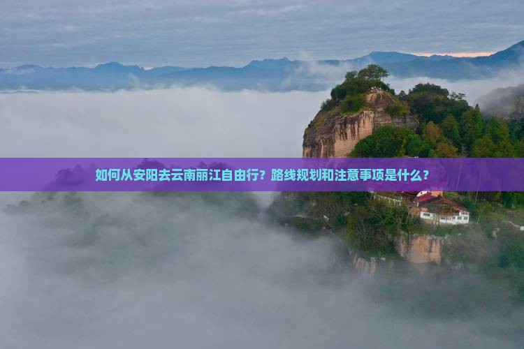 如何从安阳去云南丽江自由行？路线规划和注意事项是什么？