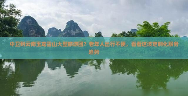 中卫到云南玉龙雪山大型旅游团？老年人出行不便，看看这波定制化服务趋势