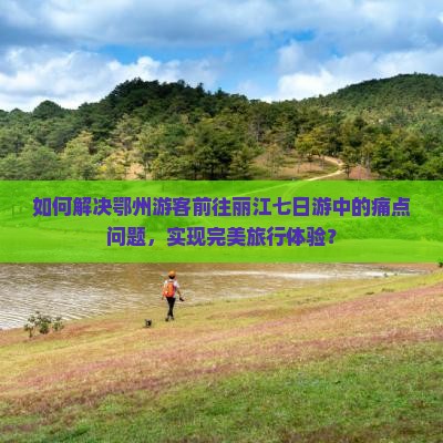 如何解决鄂州游客前往丽江七日游中的痛点问题，实现完美旅行体验？